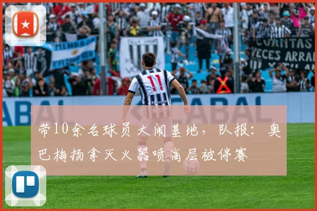 带10余名球员大闹基地，队报：奥巴梅扬拿灭火器喷高层被停赛