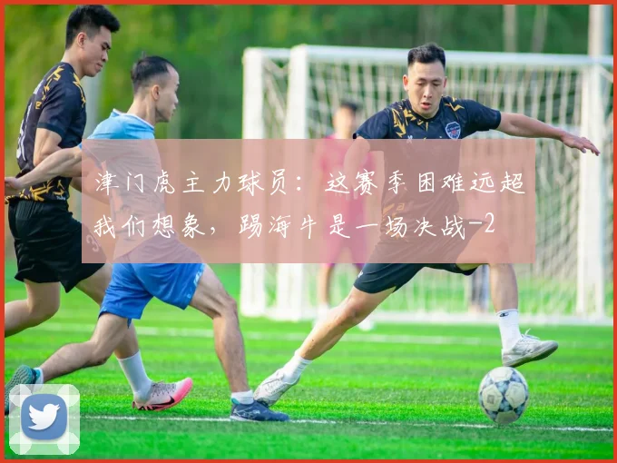 津门虎主力球员：这赛季困难远超我们想象，踢海牛是一场决战