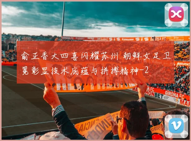 俞正香大四喜闪耀苏州 朝鲜女足卫冕彰显技术底蕴与拼搏精神