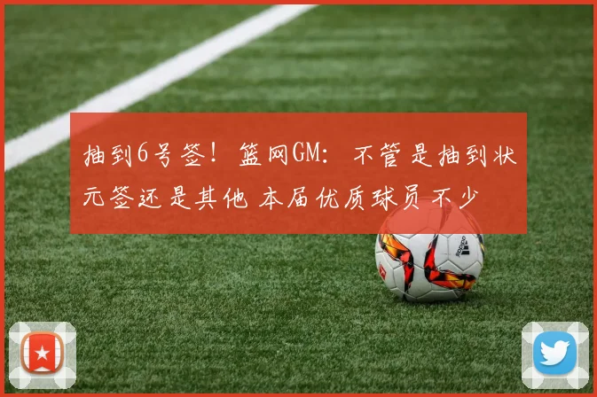 抽到6号签！篮网GM：不管是抽到状元签还是其他 本届优质球员不少