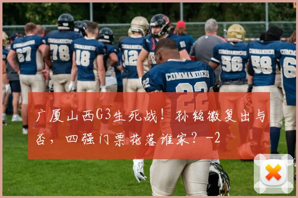 广厦山西G3生死战！孙铭徽复出与否，四强门票花落谁家？