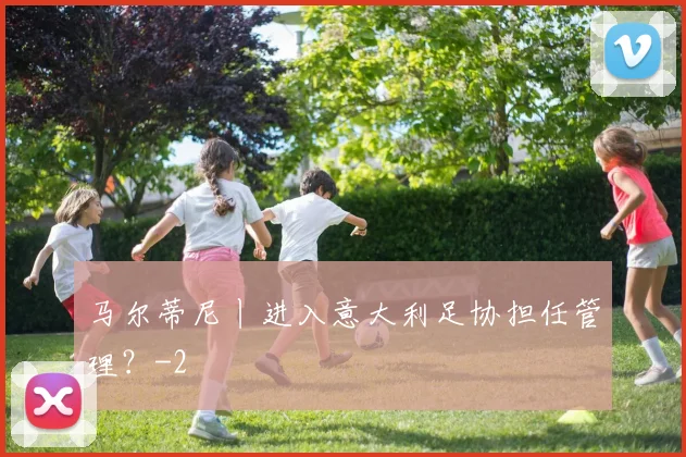 马尔蒂尼丨进入意大利足协担任管理？