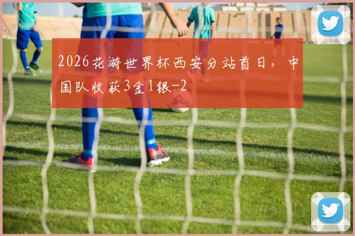2026花游世界杯西安分站首日，中国队收获3金1银