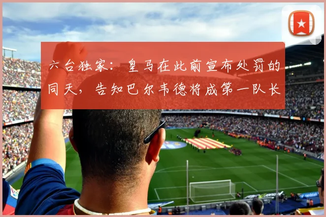 六台独家：皇马在此前宣布处罚的同天，告知巴尔韦德将成第一队长
