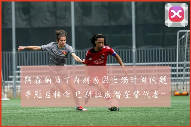 阿森纳马丁内利或因出场时间问题夺冠后转会 巴科拉成潜在替代者