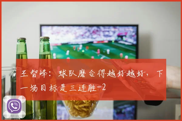王智峰:球队磨合得越好越好,下一场目标是三连胜
