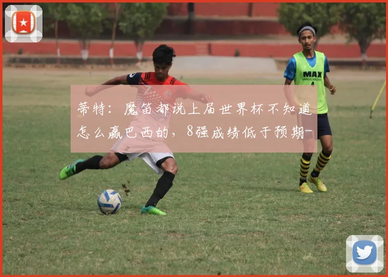 蒂特:魔笛都说上届世界杯不知道怎么赢巴西的,8强成绩低于预期