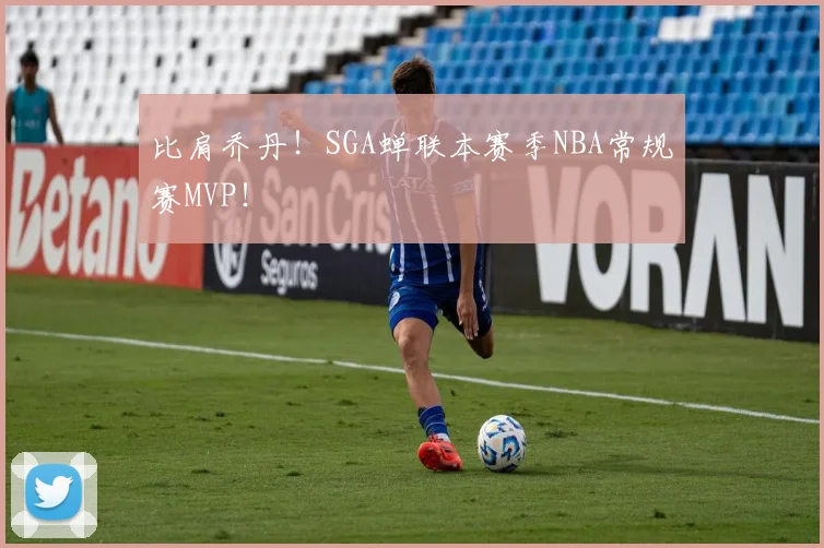 比肩乔丹!SGA蝉联本赛季NBA常规赛MVP!