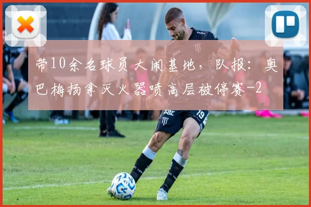 带10余名球员大闹基地,队报:奥巴梅扬拿灭火器喷高层被停赛