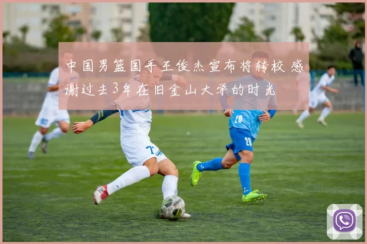 中国男篮国手王俊杰宣布将转校 感谢过去3年在旧金山大学的时光