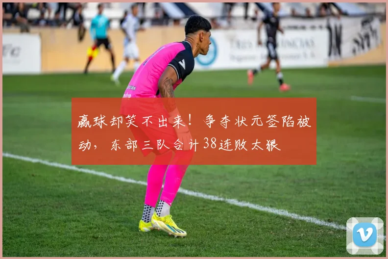 赢球却笑不出来！争夺状元签陷被动，东部三队合计38连败太狠