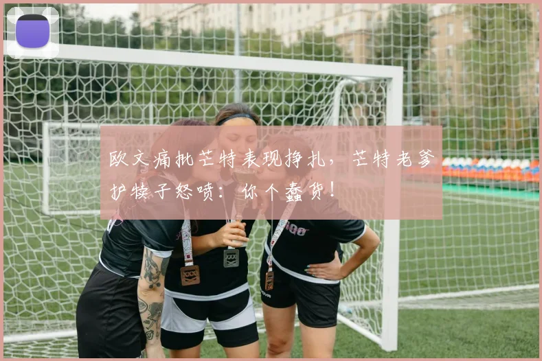 欧文痛批芒特表现挣扎，芒特老爹护犊子怒喷：你个蠢货！