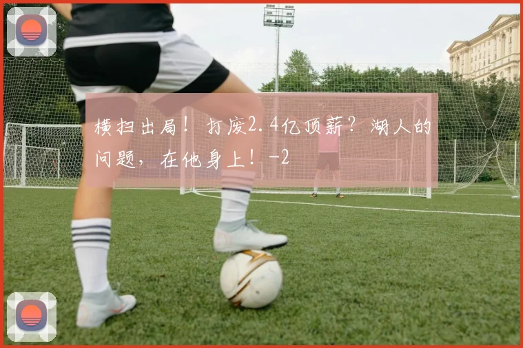 横扫出局!打废2.4亿顶薪?湖人的问题,在他身上!