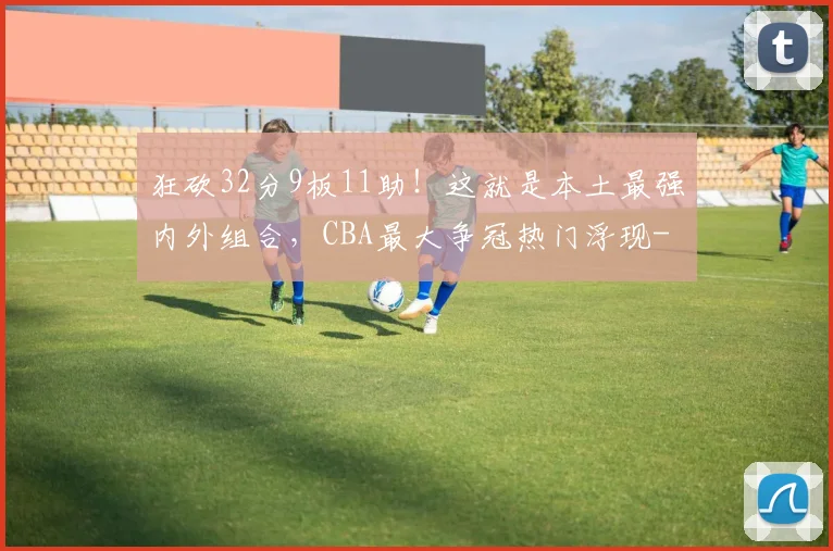 狂砍32分9板11助！这就是本土最强内外组合，CBA最大争冠热门浮现