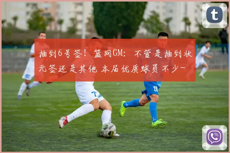 抽到6号签!篮网GM:不管是抽到状元签还是其他 本届优质球员不少