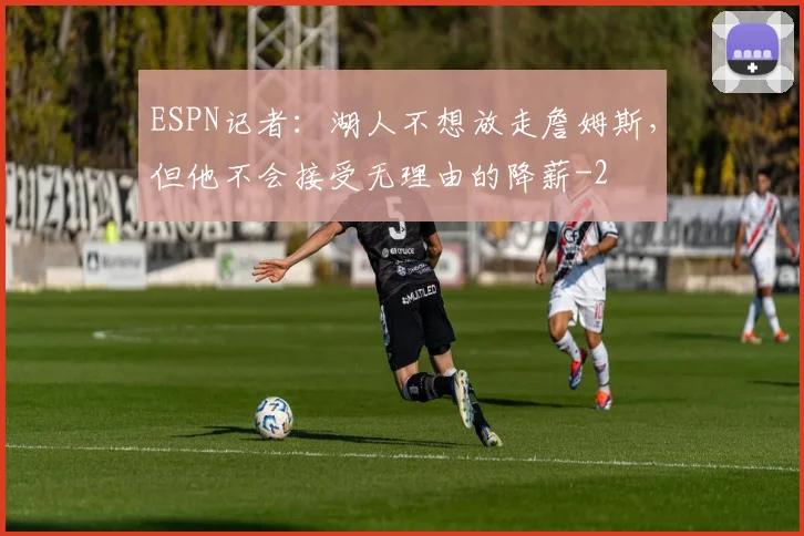 ESPN记者:湖人不想放走詹姆斯,但他不会接受无理由的降薪