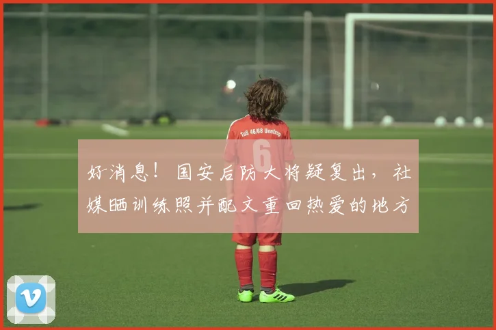 好消息!国安后防大将疑复出,社媒晒训练照并配文重回热爱的地方