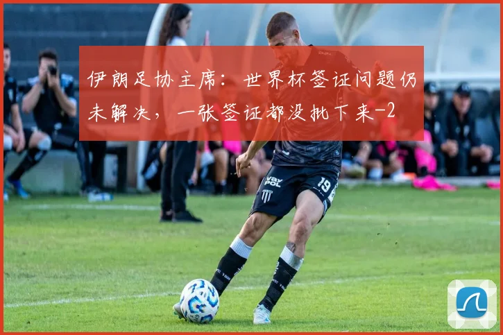 伊朗足协主席：世界杯签证问题仍未解决，一张签证都没批下来