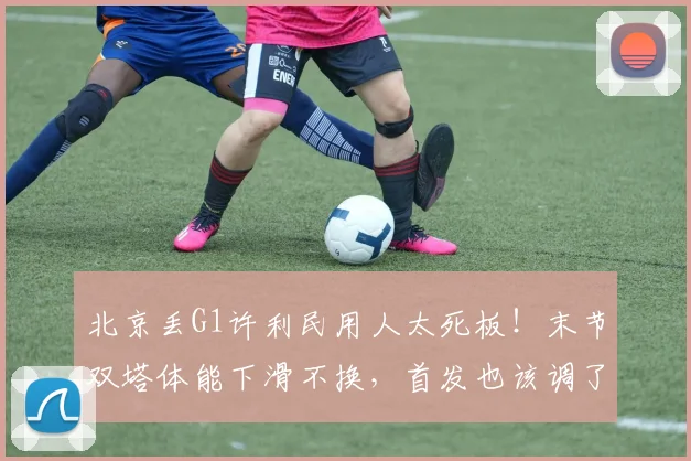 北京丢G1许利民用人太死板！末节双塔体能下滑不换，首发也该调了