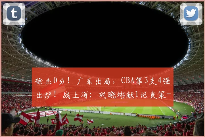 徐杰0分！广东出局，CBA第3支4强出炉！战上海：巩晓彬献1记良策