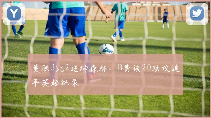 曼联3比2逆转森林，B费谈20助攻追平英超纪录