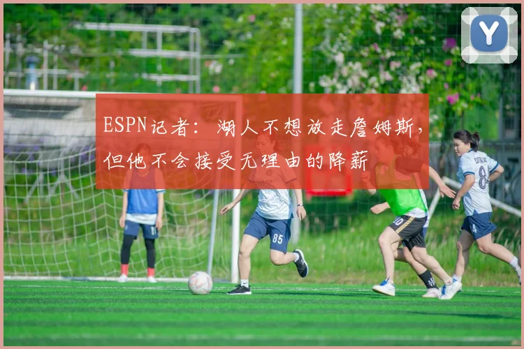 ESPN记者：湖人不想放走詹姆斯，但他不会接受无理由的降薪