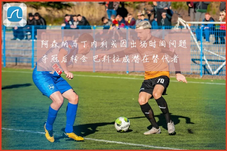 阿森纳马丁内利或因出场时间问题夺冠后转会 巴科拉成潜在替代者