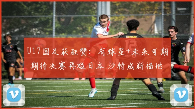 U17国足获狂赞：有球星+未来可期 期待决赛再碰日本 沙特成新福地