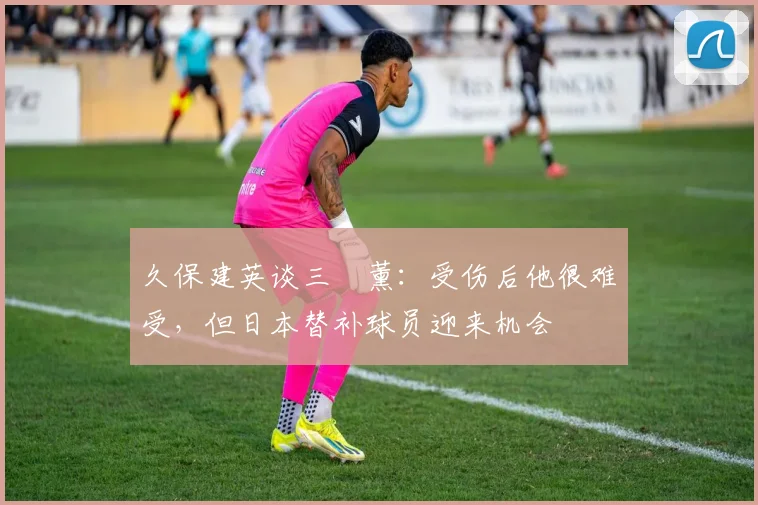 久保建英谈三笘薰：受伤后他很难受，但日本替补球员迎来机会