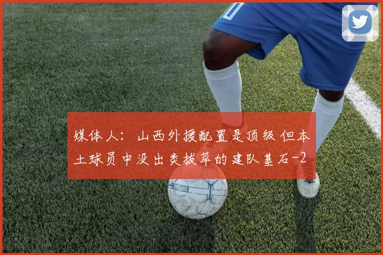 媒体人:山西外援配置是顶级 但本土球员中没出类拔萃的建队基石