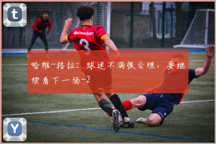 哈维-格拉：球迷不满很合理，要继续看下一场