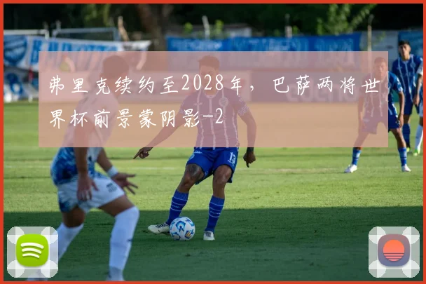 弗里克续约至2028年,巴萨两将世界杯前景蒙阴影