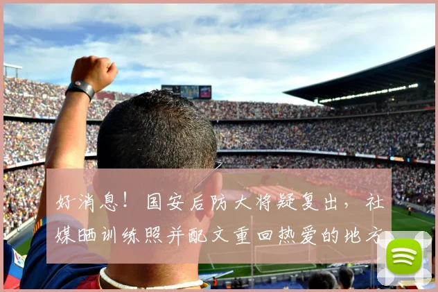 好消息!国安后防大将疑复出,社媒晒训练照并配文重回热爱的地方