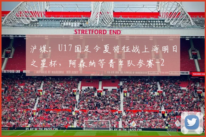 沪媒：U17国足今夏将征战上海明日之星杯，阿森纳等青年队参赛