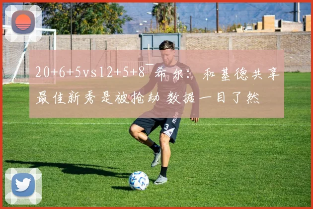 20+6+5vs12+5+8~希尔:和基德共享最佳新秀是被抢劫 数据一目了然