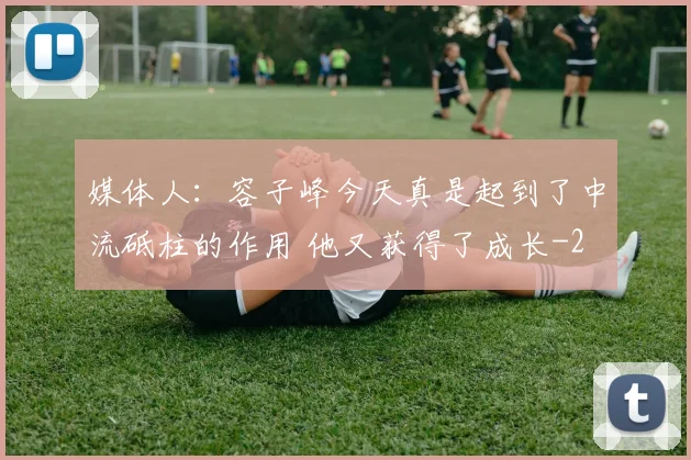 媒体人：容子峰今天真是起到了中流砥柱的作用 他又获得了成长