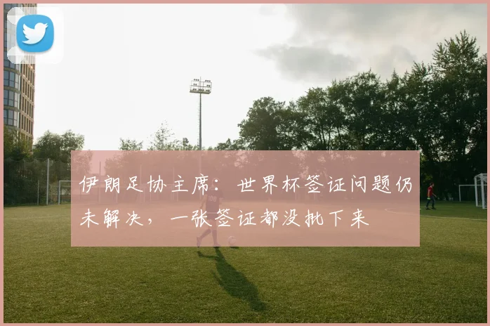 伊朗足协主席：世界杯签证问题仍未解决，一张签证都没批下来