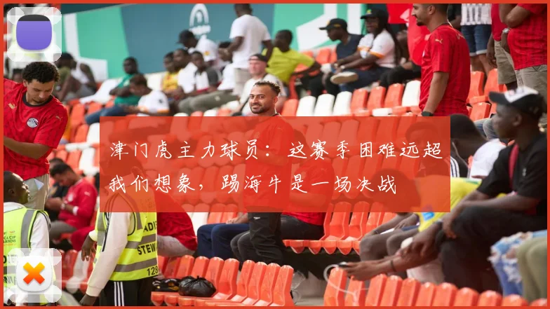 津门虎主力球员：这赛季困难远超我们想象，踢海牛是一场决战