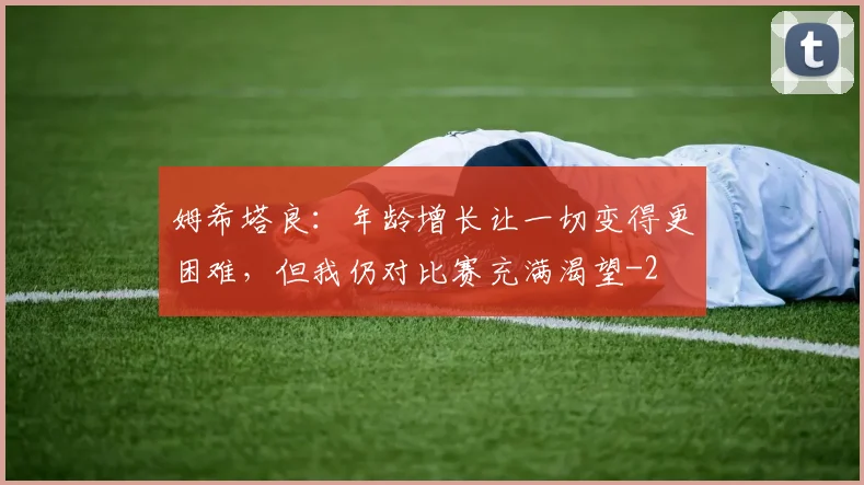 姆希塔良:年龄增长让一切变得更困难,但我仍对比赛充满渴望
