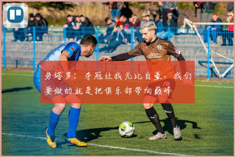 劳塔罗：夺冠让我无比自豪，我们要做的就是把俱乐部带向巅峰