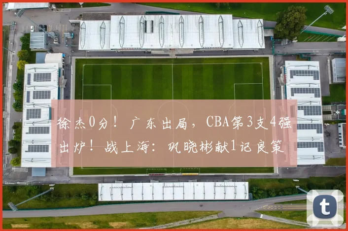 徐杰0分！广东出局，CBA第3支4强出炉！战上海：巩晓彬献1记良策