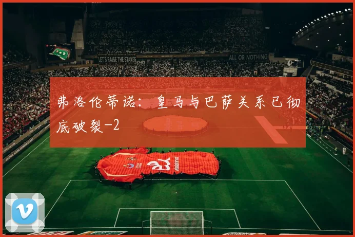弗洛伦蒂诺：皇马与巴萨关系已彻底破裂