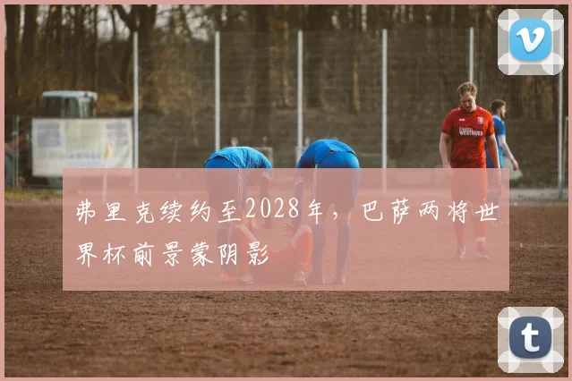 弗里克续约至2028年，巴萨两将世界杯前景蒙阴影