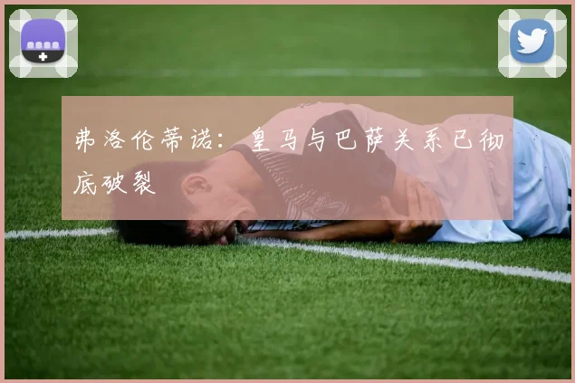 弗洛伦蒂诺：皇马与巴萨关系已彻底破裂