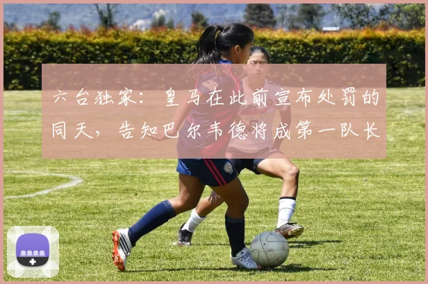六台独家:皇马在此前宣布处罚的同天,告知巴尔韦德将成第一队长