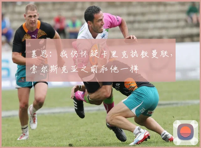 基恩：我仍怀疑卡里克执教曼联，索尔斯克亚之前和他一样