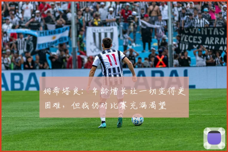 姆希塔良：年龄增长让一切变得更困难，但我仍对比赛充满渴望