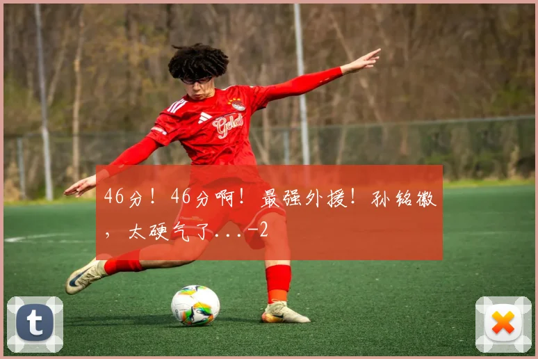 46分！46分啊！最强外援！孙铭徽，太硬气了...