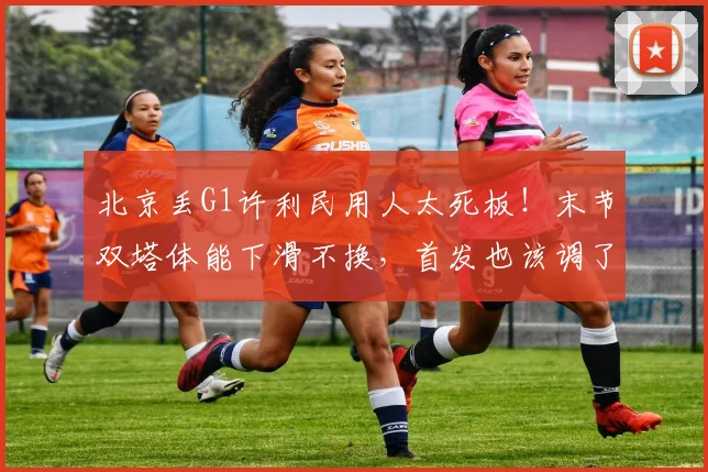 北京丢G1许利民用人太死板!末节双塔体能下滑不换,首发也该调了